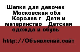 Шапки для девочек. - Московская обл., Королев г. Дети и материнство » Детская одежда и обувь   